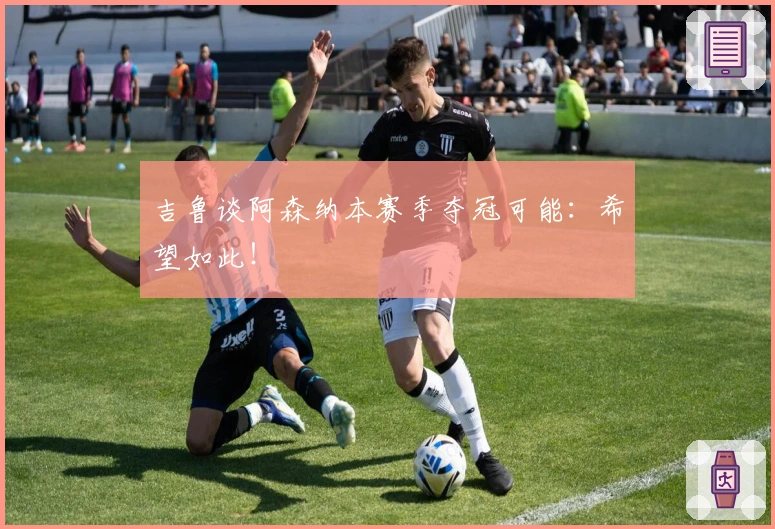 吉鲁谈阿森纳本赛季夺冠可能：希望如此！