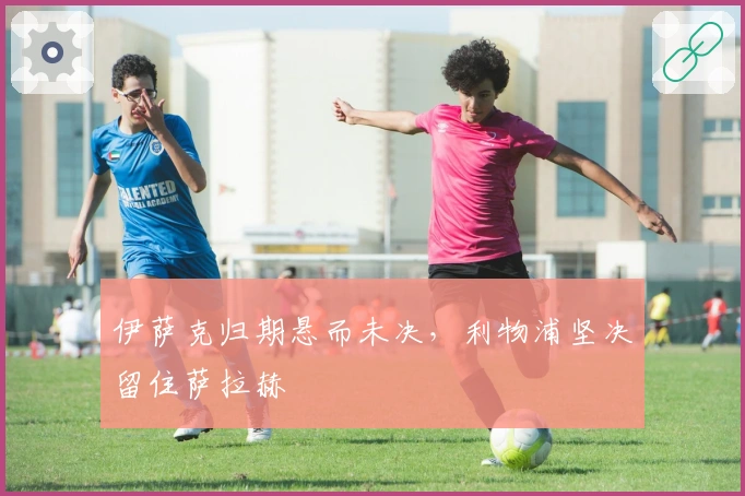 伊萨克归期悬而未决，利物浦坚决留住萨拉赫