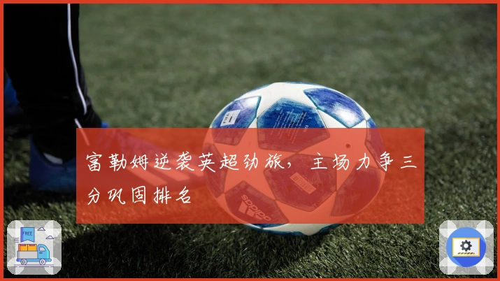 富勒姆逆袭英超劲旅，主场力争三分巩固排名