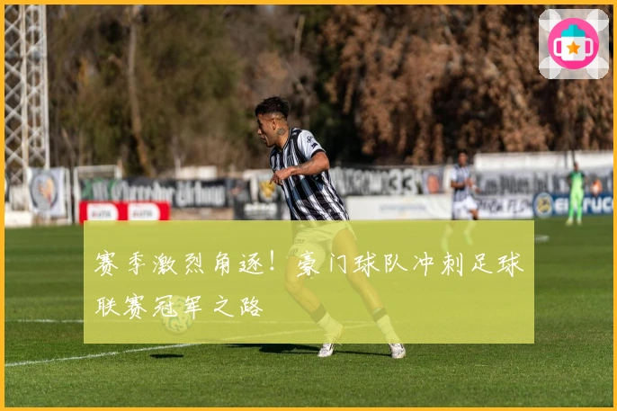 赛季激烈角逐！豪门球队冲刺足球联赛冠军之路