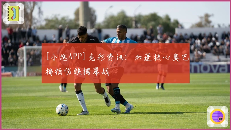 [小炮APP]竞彩资讯：加蓬核心奥巴梅扬伤缺揭幕战