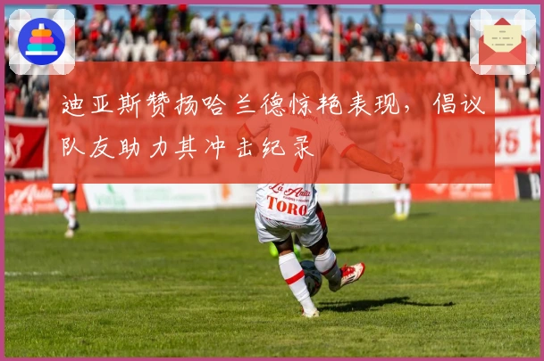 迪亚斯赞扬哈兰德惊艳表现，倡议队友助力其冲击纪录