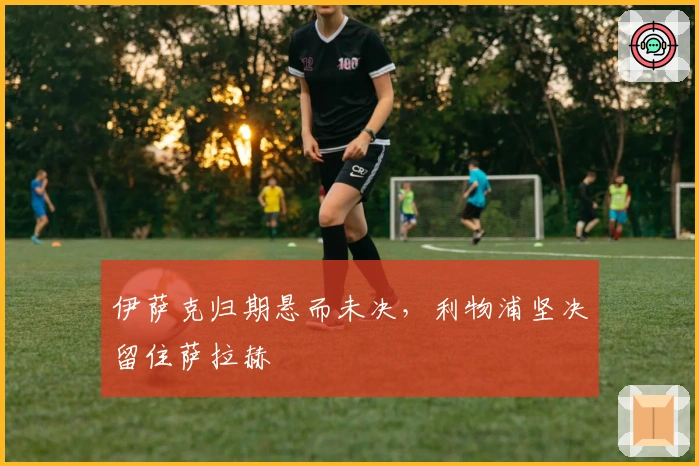 伊萨克归期悬而未决，利物浦坚决留住萨拉赫