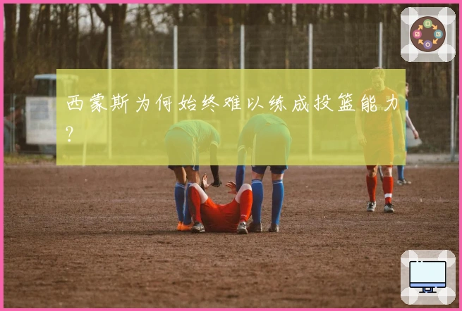 西蒙斯为何始终难以练成投篮能力？