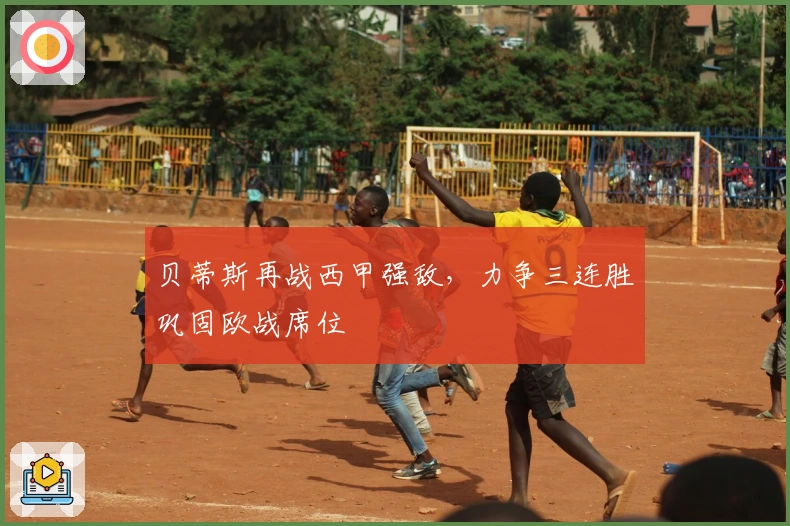 贝蒂斯再战西甲强敌，力争三连胜巩固欧战席位