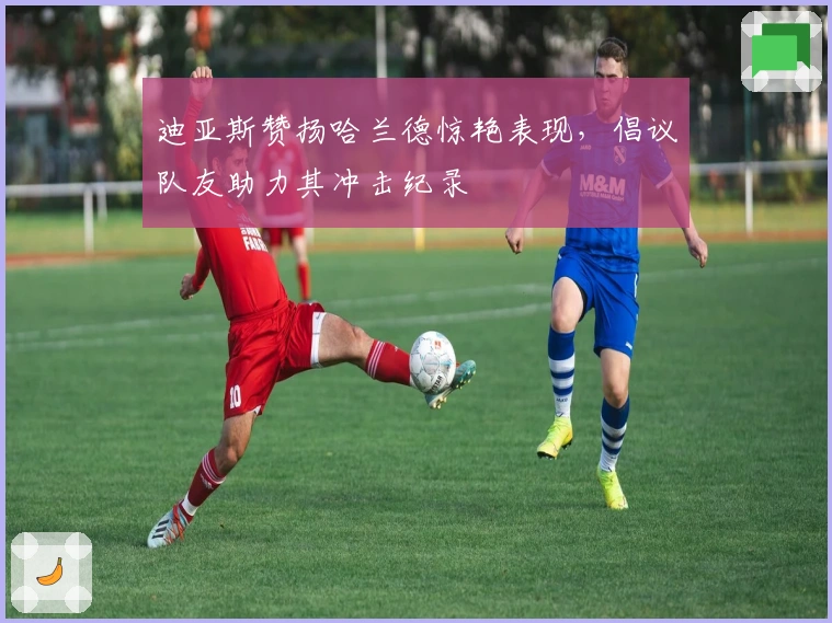 迪亚斯赞扬哈兰德惊艳表现，倡议队友助力其冲击纪录