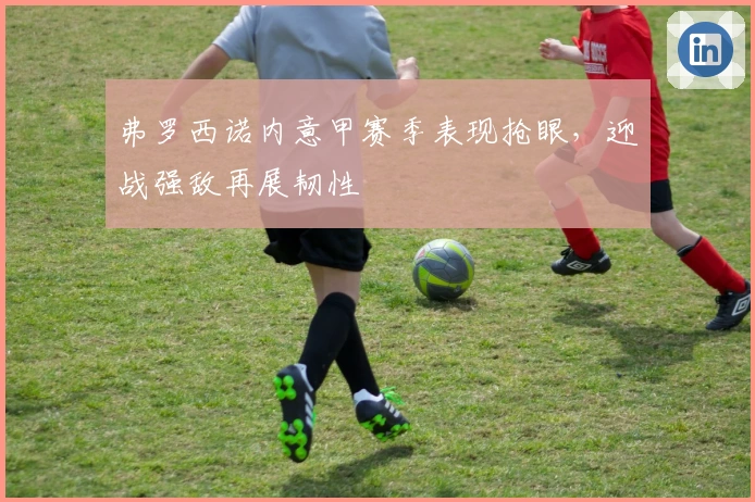 弗罗西诺内意甲赛季表现抢眼，迎战强敌再展韧性